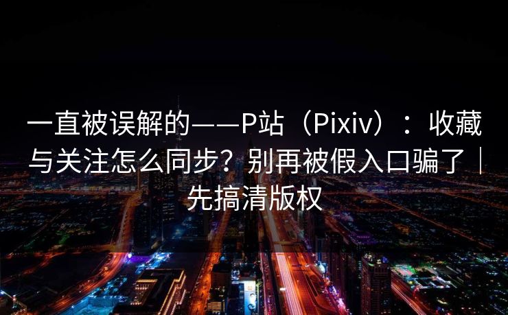 一直被误解的——P站（Pixiv）：收藏与关注怎么同步？别再被假入口骗了｜先搞清版权