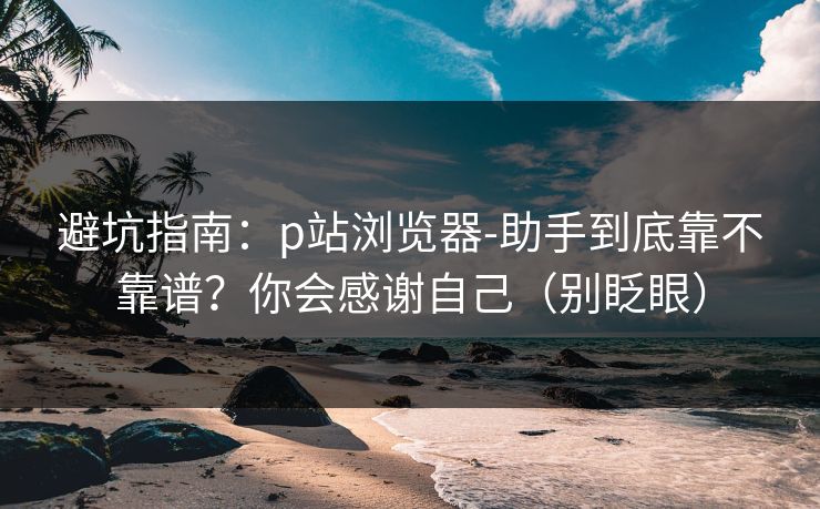 避坑指南:p站浏览器-助手到底靠不靠谱?你会感谢自己(别眨眼) 避坑指南:p站浏览器-助手到底靠不靠谱?你会感谢自己(别眨眼)