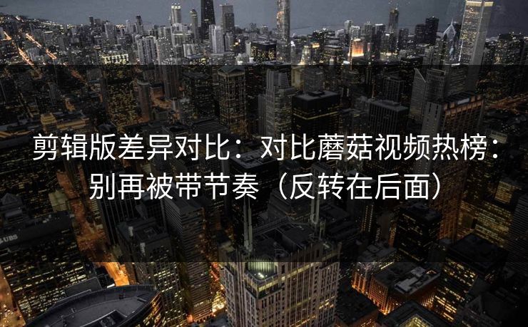 剪辑版差异对比：对比蘑菇视频热榜：别再被带节奏（反转在后面）
