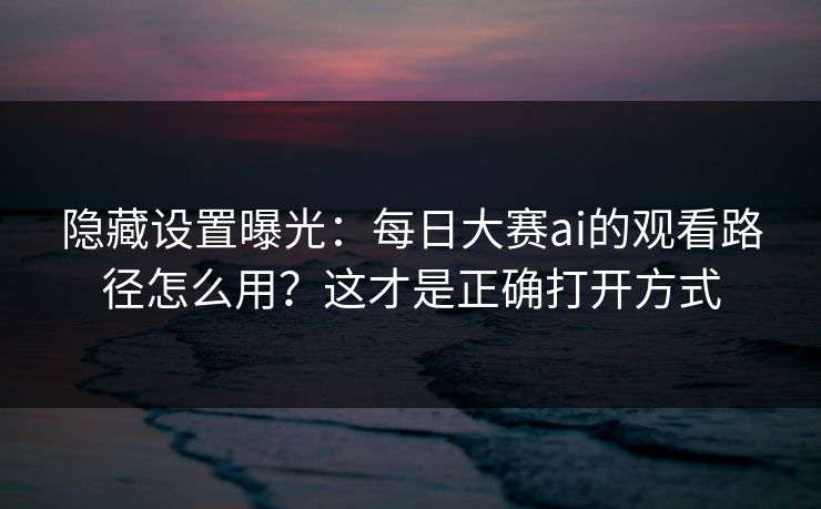 隐藏设置曝光:每日大赛ai的观看路径怎么用?这才是正确打开方式 隐藏设置曝光:每日大赛ai的观看路径怎么用?这才是正确打开方式