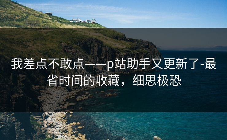 我差点不敢点——p站助手又更新了-最省时间的收藏，细思极恐