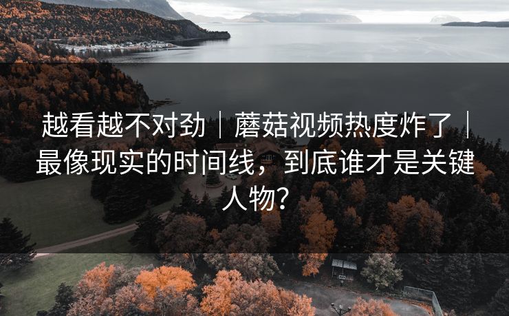 越看越不对劲｜蘑菇视频热度炸了｜最像现实的时间线，到底谁才是关键人物？