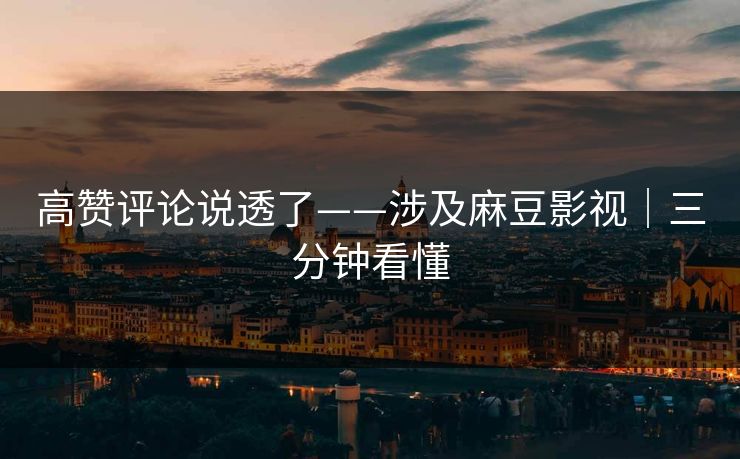 高赞评论说透了——涉及麻豆影视|三分钟看懂 高赞评论说透了——涉及麻豆影视|三分钟看懂