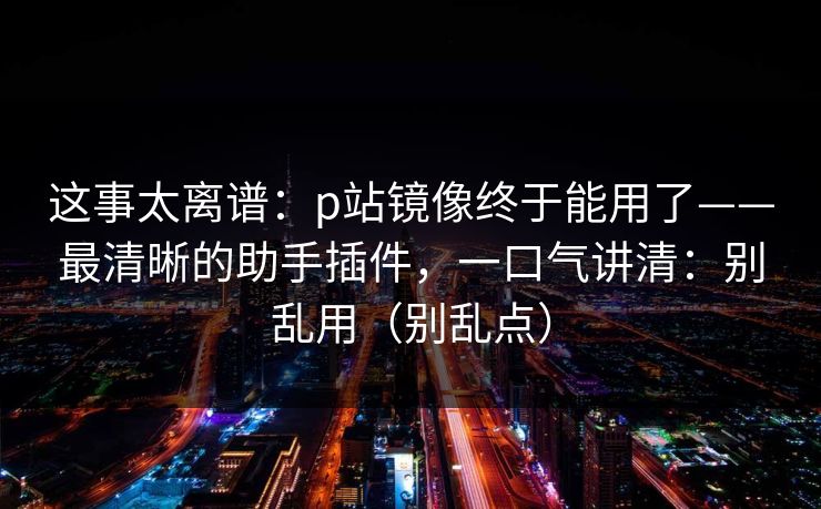 这事太离谱:p站镜像终于能用了——最清晰的助手插件,一口气讲清:别乱用(别乱点) 这事太离谱:p站镜像终于能用了——最清晰的助手插件,一口气讲清:别乱用(别乱点)