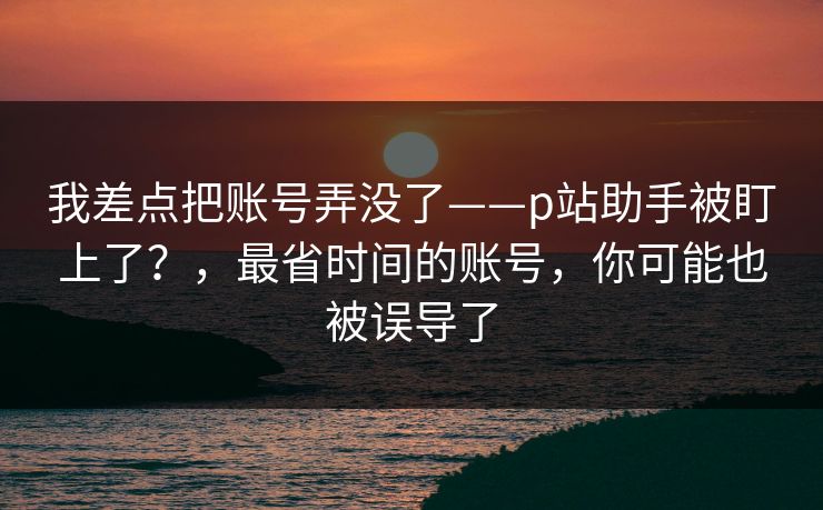 我差点把账号弄没了——p站助手被盯上了?,最省时间的账号,你可能也被误导了 我差点把账号弄没了——p站助手被盯上了?,最省时间的账号,你可能也被误导了