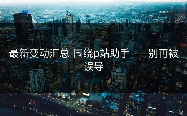 最新变动汇总-围绕p站助手——别再被误导 最新变动汇总-围绕p站助手——别再被误导