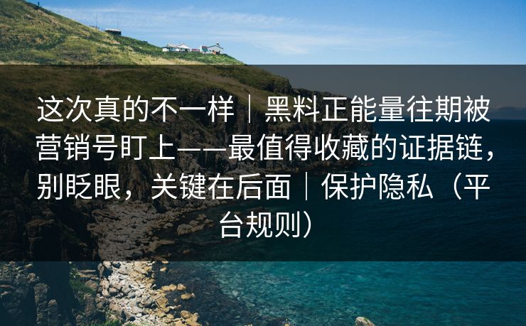 这次真的不一样｜黑料正能量往期被营销号盯上——最值得收藏的证据链，别眨眼，关键在后面｜保护隐私（平台规则）