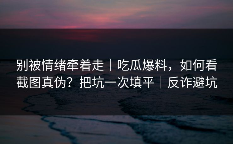 别被情绪牵着走｜吃瓜爆料，如何看截图真伪？把坑一次填平｜反诈避坑
