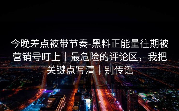 今晚差点被带节奏-黑料正能量往期被营销号盯上｜最危险的评论区，我把关键点写清｜别传谣