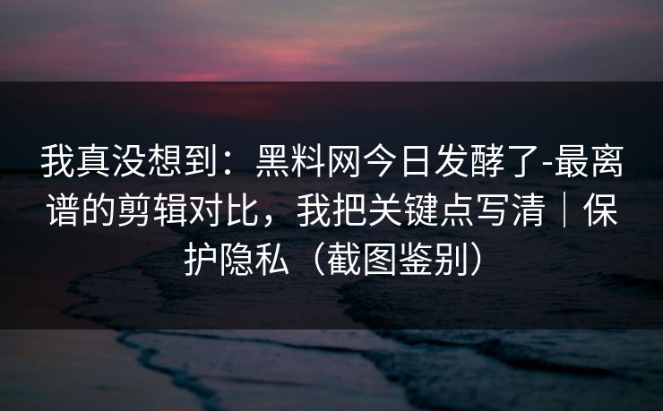 我真没想到:黑料网今日发酵了-最离谱的剪辑对比,我把关键点写清|保护隐私(截图鉴别) 我真没想到:黑料网今日发酵了-最离谱的剪辑对比,我把关键点写清|保护隐私(截图鉴别)