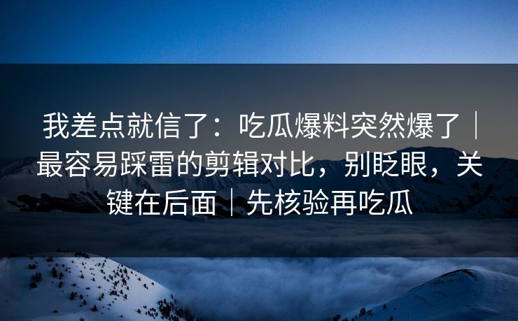 我差点就信了：吃瓜爆料突然爆了｜最容易踩雷的剪辑对比，别眨眼，关键在后面｜先核验再吃瓜