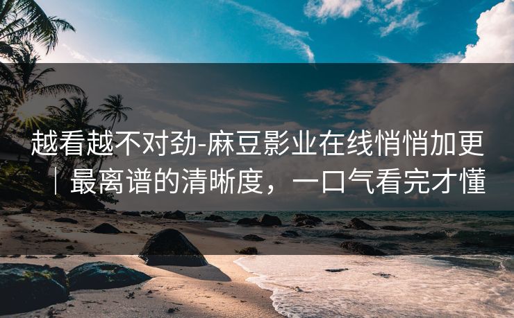 越看越不对劲-麻豆影业在线悄悄加更|最离谱的清晰度,一口气看完才懂 越看越不对劲-麻豆影业在线悄悄加更|最离谱的清晰度,一口气看完才懂