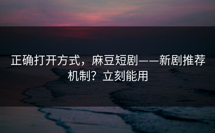 正确打开方式，麻豆短剧——新剧推荐机制？立刻能用