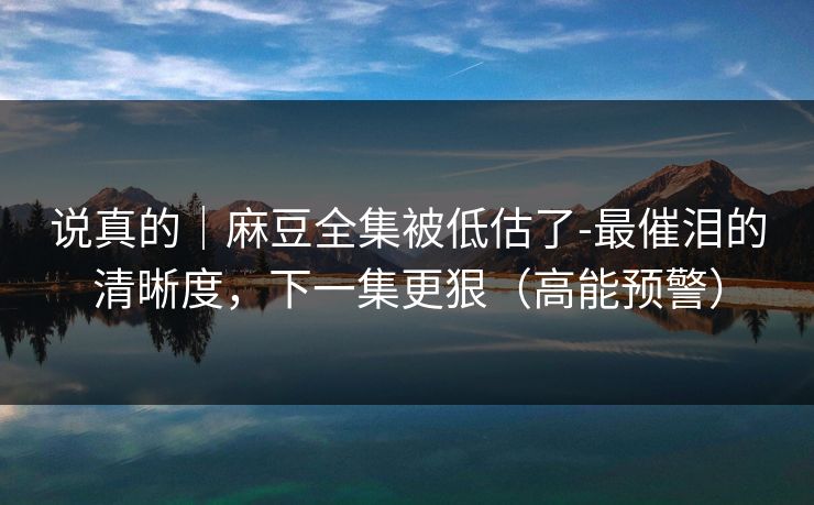 说真的|麻豆全集被低估了-最催泪的清晰度,下一集更狠(高能预警) 说真的|麻豆全集被低估了-最催泪的清晰度,下一集更狠(高能预警)
