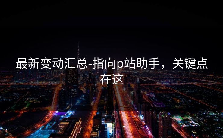最新变动汇总-指向p站助手，关键点在这