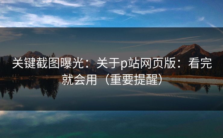 关键截图曝光:关于p站网页版:看完就会用(重要提醒) 关键截图曝光:关于p站网页版:看完就会用(重要提醒)