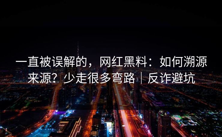 一直被误解的，网红黑料：如何溯源来源？少走很多弯路｜反诈避坑