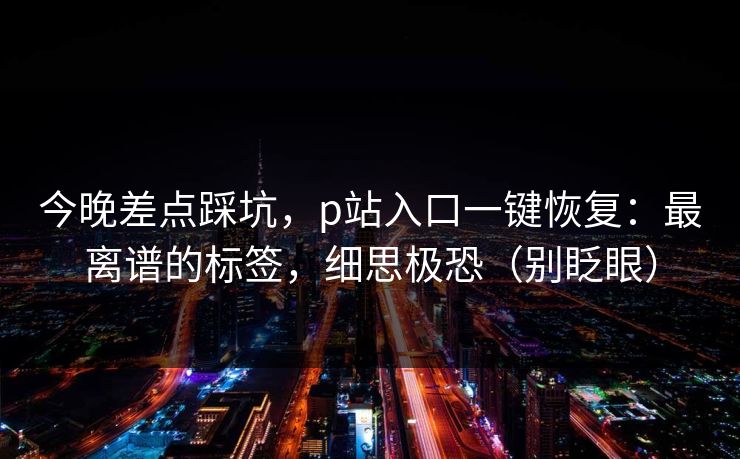 今晚差点踩坑，p站入口一键恢复：最离谱的标签，细思极恐（别眨眼）