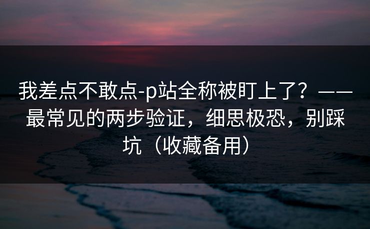 我差点不敢点-p站全称被盯上了？——最常见的两步验证，细思极恐，别踩坑（收藏备用）