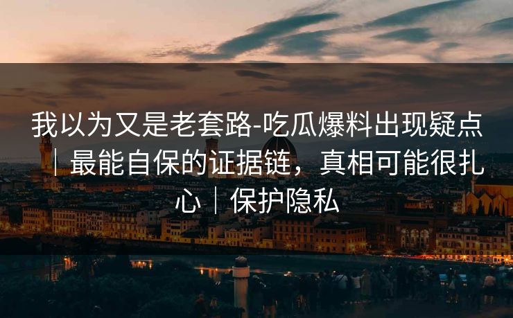 我以为又是老套路-吃瓜爆料出现疑点｜最能自保的证据链，真相可能很扎心｜保护隐私
