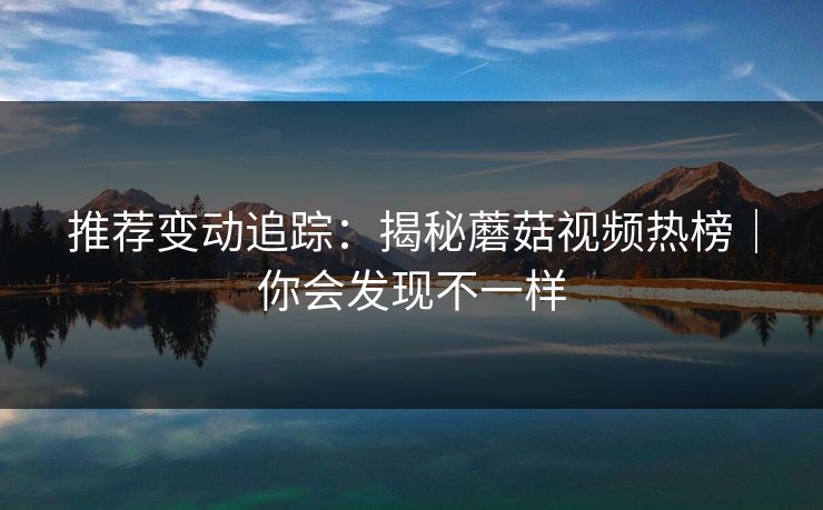 推荐变动追踪:揭秘蘑菇视频热榜|你会发现不一样 推荐变动追踪:揭秘蘑菇视频热榜|你会发现不一样