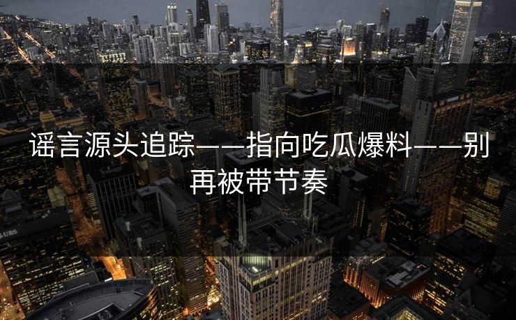 谣言源头追踪——指向吃瓜爆料——别再被带节奏 谣言源头追踪——指向吃瓜爆料——别再被带节奏