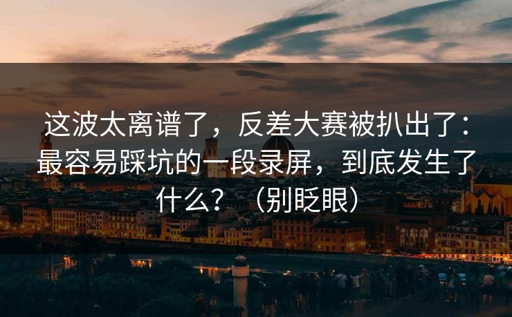 这波太离谱了，反差大赛被扒出了：最容易踩坑的一段录屏，到底发生了什么？（别眨眼）