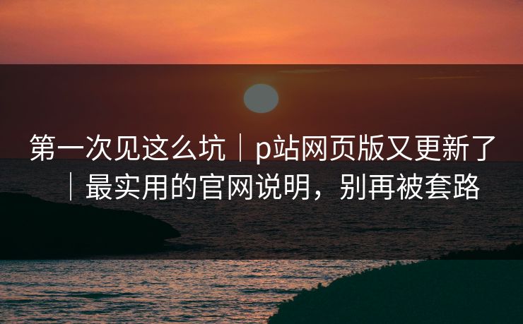 第一次见这么坑|p站网页版又更新了|最实用的官网说明,别再被套路 第一次见这么坑|p站网页版又更新了|最实用的官网说明,别再被套路