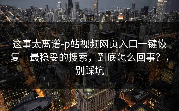 这事太离谱-p站视频网页入口一键恢复｜最稳妥的搜索，到底怎么回事？，别踩坑