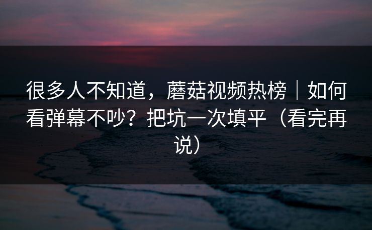 很多人不知道,蘑菇视频热榜|如何看弹幕不吵?把坑一次填平(看完再说) 很多人不知道,蘑菇视频热榜|如何看弹幕不吵?把坑一次填平(看完再说)