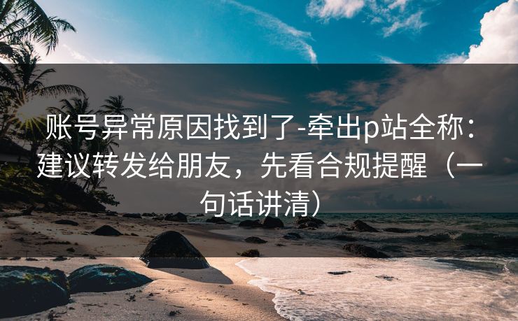 账号异常原因找到了-牵出p站全称：建议转发给朋友，先看合规提醒（一句话讲清）