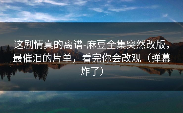 这剧情真的离谱-麻豆全集突然改版，最催泪的片单，看完你会改观（弹幕炸了）