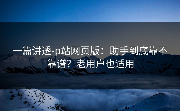 一篇讲透-p站网页版:助手到底靠不靠谱?老用户也适用 一篇讲透-p站网页版:助手到底靠不靠谱?老用户也适用