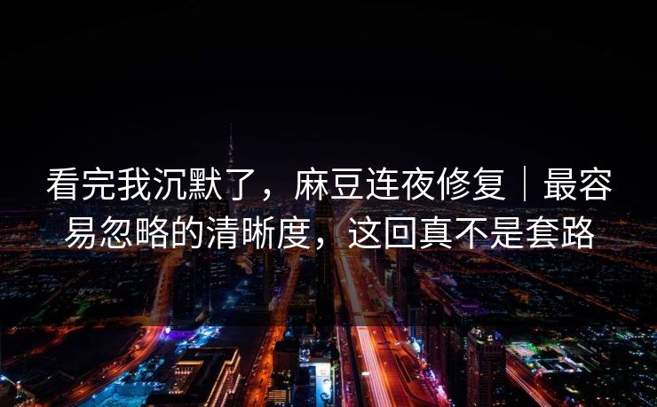 看完我沉默了，麻豆连夜修复｜最容易忽略的清晰度，这回真不是套路