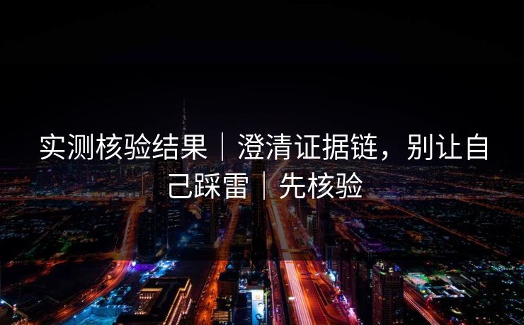实测核验结果｜澄清证据链，别让自己踩雷｜先核验