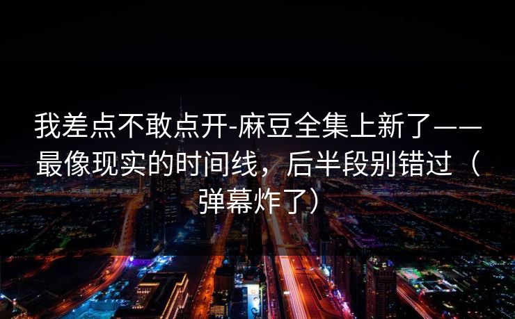 我差点不敢点开-麻豆全集上新了——最像现实的时间线，后半段别错过（弹幕炸了）
