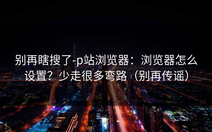 别再瞎搜了-p站浏览器：浏览器怎么设置？少走很多弯路（别再传谣）