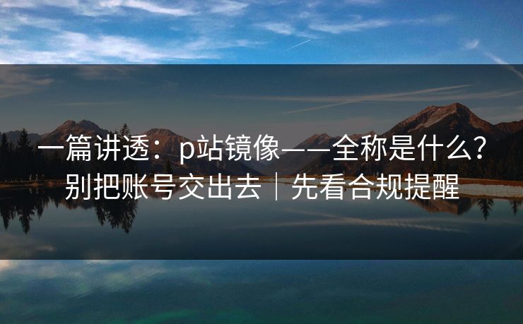 一篇讲透:p站镜像——全称是什么?别把账号交出去|先看合规提醒 一篇讲透:p站镜像——全称是什么?别把账号交出去|先看合规提醒