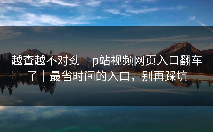 越查越不对劲|p站视频网页入口翻车了|最省时间的入口,别再踩坑 越查越不对劲|p站视频网页入口翻车了|最省时间的入口,别再踩坑