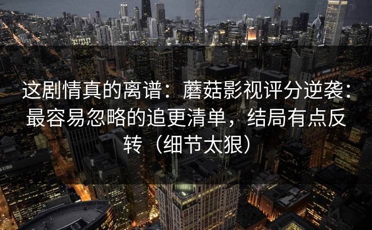 这剧情真的离谱：蘑菇影视评分逆袭：最容易忽略的追更清单，结局有点反转（细节太狠）