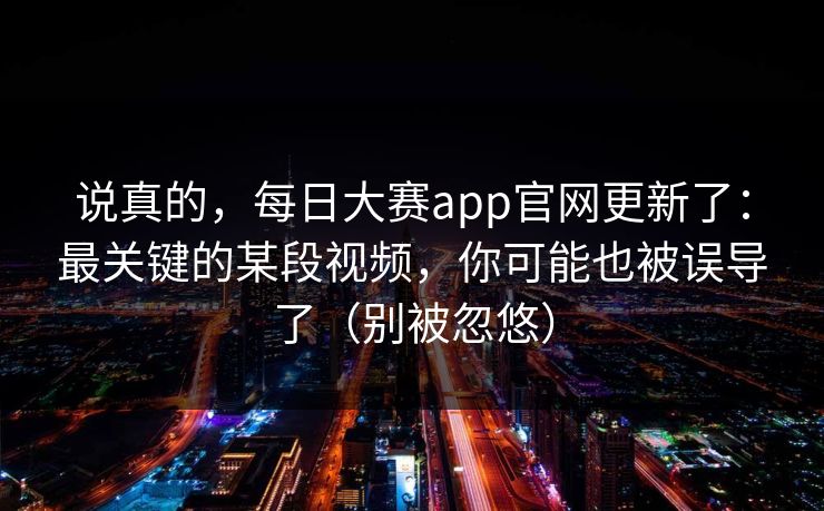 说真的,每日大赛app官网更新了:最关键的某段视频,你可能也被误导了(别被忽悠) 说真的,每日大赛app官网更新了:最关键的某段视频,你可能也被误导了(别被忽悠)