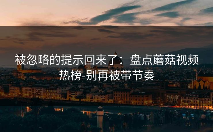 被忽略的提示回来了:盘点蘑菇视频热榜-别再被带节奏 被忽略的提示回来了:盘点蘑菇视频热榜-别再被带节奏
