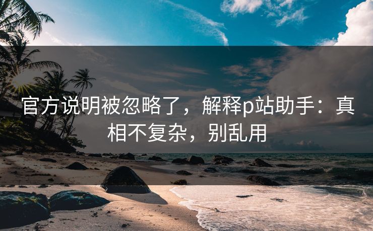 官方说明被忽略了,解释p站助手:真相不复杂,别乱用 官方说明被忽略了,解释p站助手:真相不复杂,别乱用
