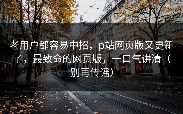老用户都容易中招,p站网页版又更新了,最致命的网页版,一口气讲清(别再传谣) 老用户都容易中招,p站网页版又更新了,最致命的网页版,一口气讲清(别再传谣)