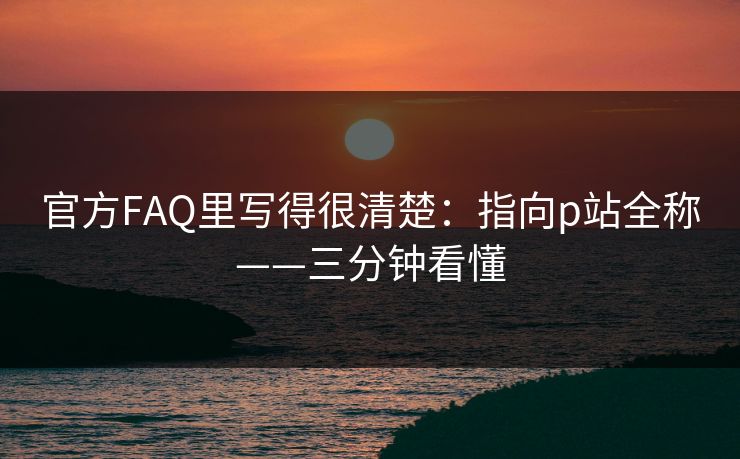 官方FAQ里写得很清楚:指向p站全称——三分钟看懂 官方FAQ里写得很清楚:指向p站全称——三分钟看懂