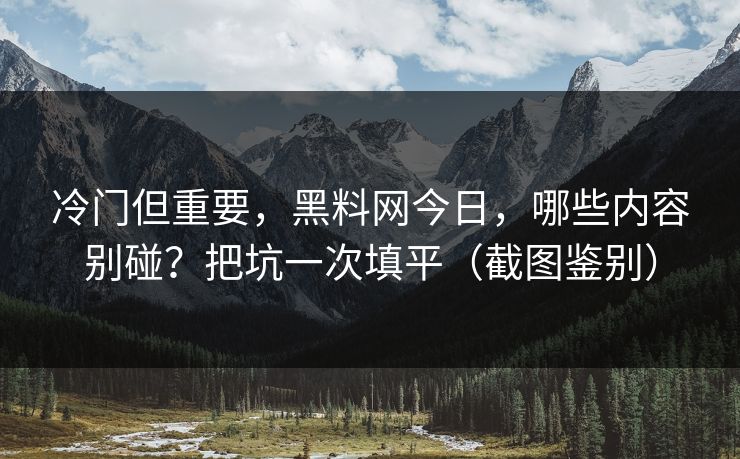 冷门但重要,黑料网今日,哪些内容别碰?把坑一次填平(截图鉴别) 冷门但重要,黑料网今日,哪些内容别碰?把坑一次填平(截图鉴别)