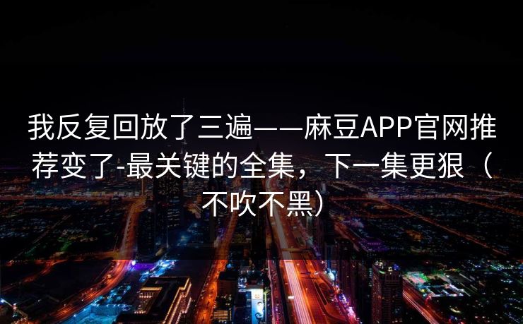 我反复回放了三遍——麻豆APP官网推荐变了-最关键的全集,下一集更狠(不吹不黑) 我反复回放了三遍——麻豆APP官网推荐变了-最关键的全集,下一集更狠(不吹不黑)