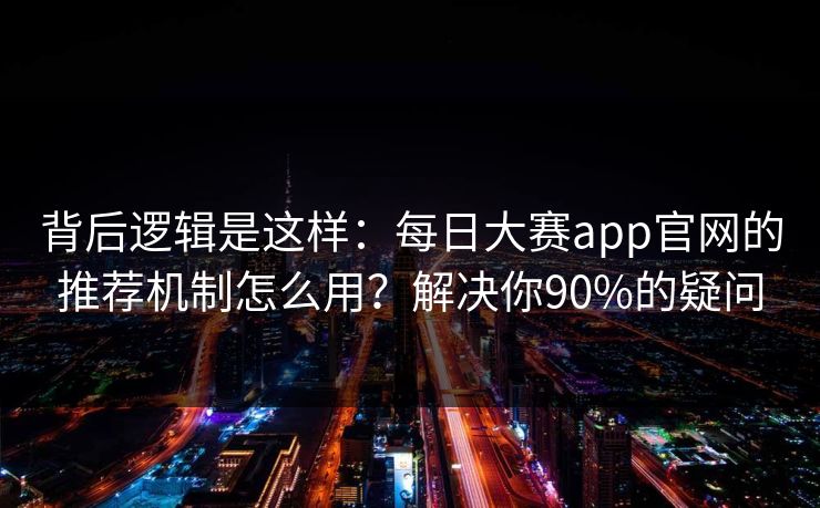 背后逻辑是这样：每日大赛app官网的推荐机制怎么用？解决你90%的疑问