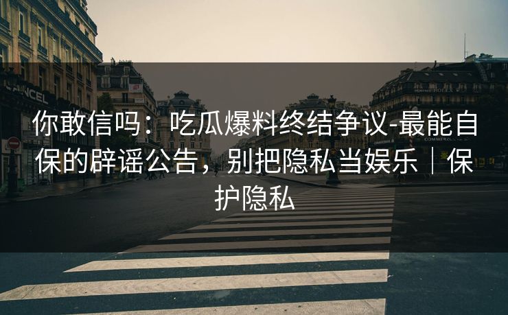 你敢信吗：吃瓜爆料终结争议-最能自保的辟谣公告，别把隐私当娱乐｜保护隐私