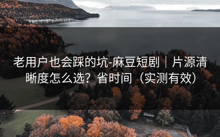 老用户也会踩的坑-麻豆短剧｜片源清晰度怎么选？省时间（实测有效）